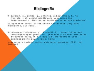 Bibliografía
 b a l o i a n , n . , z u r i t a , g . , a n t u n e z , p . b a y t e l m a n , f . , “ a
f l e x i b l e , l i g h t w e i g h t m i d d l e w a r e s u p p o r t i n g t h e
d e v e l o p m e n t o f d i s t r i b u t e d a p p l i c a t i o n s a c r o s s p l a t f o r m s ” ,
t o a p p e a r i n p r o c s . o f t h e c s c w d c o n f e r e n c e , j u l y 2 0 0 7 ,
m e l b o u r n e , a u s t r a l i a .
 r e i n m a n n - r o t h m e i e r , g . , & m a n d l , h . , “ u n t e r r i c h t e n u n d
l e r n u m g e b u n g e n g e s t a l t e n ” . ( e n s e ñ a r y d i s e ñ a r a m b i e n t e s
d e a p r e n d i z a j e ) , i n a . k r a p p & b . W e i d e n m a n n ( e d s . ) ,
p a e d a g o g i s c h e p s y c h o l o g i e , b e l t z
p s y c h o l o g i e v e r l a g s u n i o n , w e i n h e i m , g e r m a n y , 2 0 0 1 , p p .
6 0 1 - 6 4 6 .
 