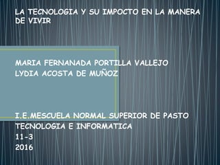 LA TECNOLOGIA Y SU IMPOCTO EN LA MANERA
DE VIVIR
MARIA FERNANADA PORTILLA VALLEJO
LYDIA ACOSTA DE MUÑOZ
I.E.MESCUELA NORMAL SUPERIOR DE PASTO
TECNOLOGIA E INFORMATICA
11-3
2016
 