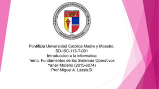 Pontificia Universidad Catolica Madre y Maestra.
SD-ISC-113-T-001
Introduccion a la informatica
Tema: Fundamentos de los Sistemas Operativos
Yaneli Moreno (2015-6074)
Prof Miguel A. Lassis.D
 