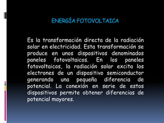 ENERGÍA FOTOVOLTAICA
Es la transformación directa de la radiación
solar en electricidad. Esta transformación se
produce en unos dispositivos denominados
paneles fotovoltaicos. En los paneles
fotovoltaicos, la radiación solar excita los
electrones de un dispositivo semiconductor
generando una pequeña diferencia de
potencial. La conexión en serie de estos
dispositivos permite obtener diferencias de
potencial mayores.
 