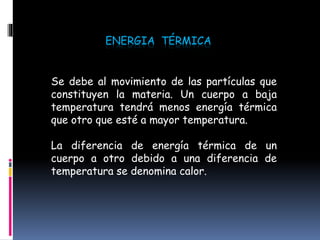 ENERGIA TÉRMICA
Se debe al movimiento de las partículas que
constituyen la materia. Un cuerpo a baja
temperatura tendrá menos energía térmica
que otro que esté a mayor temperatura.
La diferencia de energía térmica de un
cuerpo a otro debido a una diferencia de
temperatura se denomina calor.
 