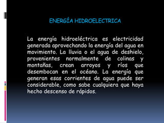 ENERGÍA HIDROELECTRICA
La energía hidroeléctrica es electricidad
generada aprovechando la energía del agua en
movimiento. La lluvia o el agua de deshielo,
provenientes normalmente de colinas y
montañas, crean arroyos y ríos que
desembocan en el océano. La energía que
generan esas corrientes de agua puede ser
considerable, como sabe cualquiera que haya
hecho descenso de rápidos.
 