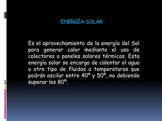 ENERGÍA SOLAR
Es el aprovechamiento de la energía del Sol
para generar calor mediante el uso de
colectores o paneles solares térmicos. Esta
energía solar se encarga de calentar el agua
u otro tipo de fluidos a temperaturas que
podrán oscilar entre 40º y 50º, no debiendo
superar los 80º.
 