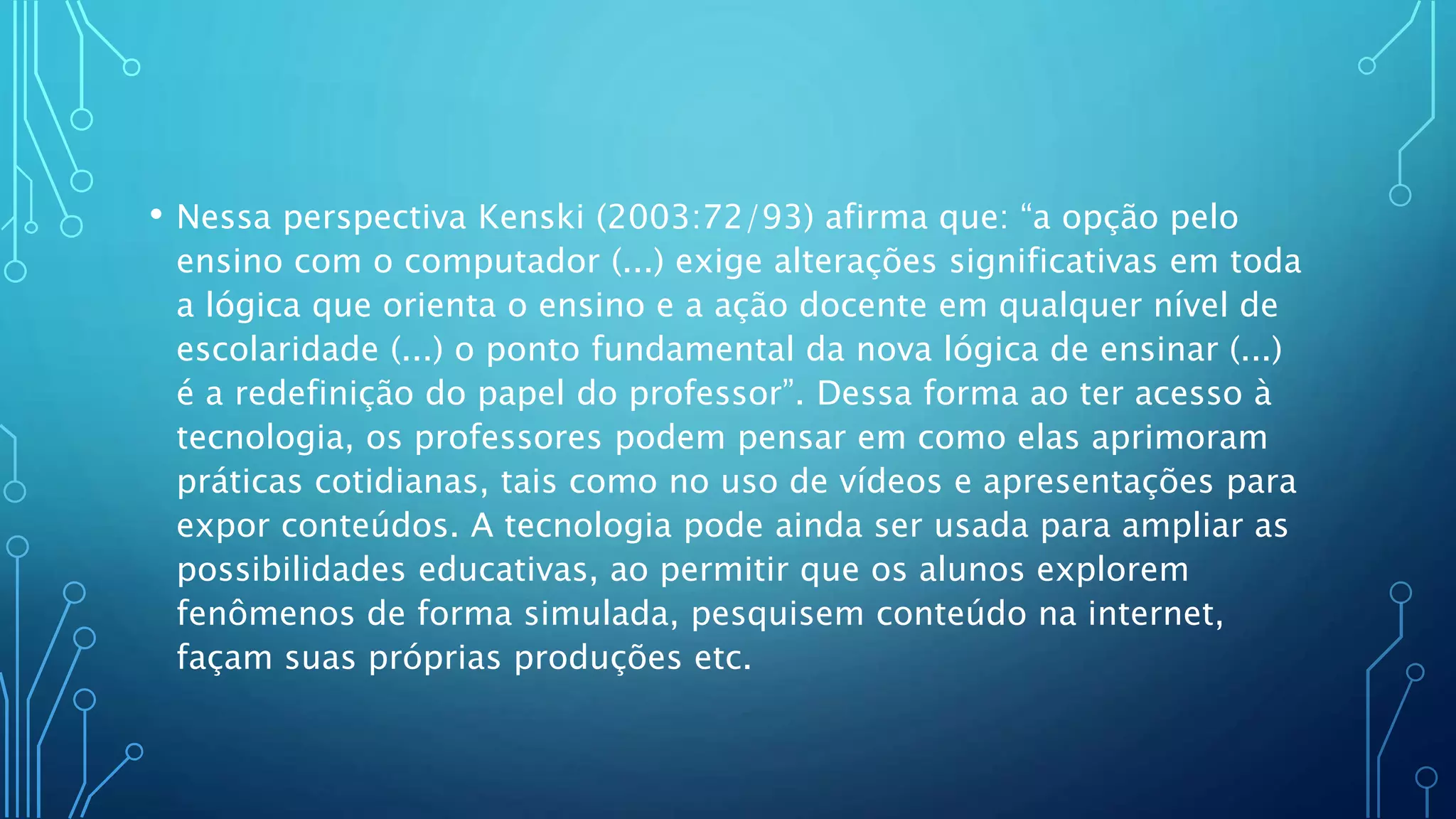 • Nessa perspectiva Kenski (2003:72/93) afirma que: “a opção pelo
ensino com o computador (...) exige alterações significativas em toda
a lógica que orienta o ensino e a ação docente em qualquer nível de
escolaridade (...) o ponto fundamental da nova lógica de ensinar (...)
é a redefinição do papel do professor”. Dessa forma ao ter acesso à
tecnologia, os professores podem pensar em como elas aprimoram
práticas cotidianas, tais como no uso de vídeos e apresentações para
expor conteúdos. A tecnologia pode ainda ser usada para ampliar as
possibilidades educativas, ao permitir que os alunos explorem
fenômenos de forma simulada, pesquisem conteúdo na internet,
façam suas próprias produções etc.
 
