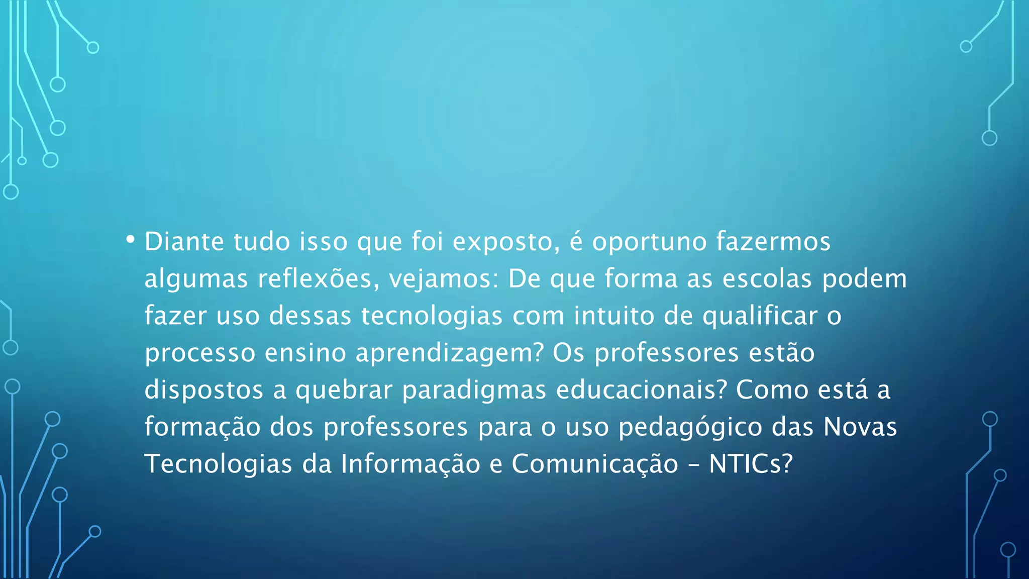 • Diante tudo isso que foi exposto, é oportuno fazermos
algumas reflexões, vejamos: De que forma as escolas podem
fazer uso dessas tecnologias com intuito de qualificar o
processo ensino aprendizagem? Os professores estão
dispostos a quebrar paradigmas educacionais? Como está a
formação dos professores para o uso pedagógico das Novas
Tecnologias da Informação e Comunicação – NTICs?
 