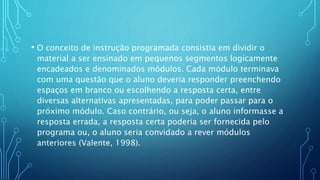 • O conceito de instrução programada consistia em dividir o
material a ser ensinado em pequenos segmentos logicamente
encadeados e denominados módulos. Cada módulo terminava
com uma questão que o aluno deveria responder preenchendo
espaços em branco ou escolhendo a resposta certa, entre
diversas alternativas apresentadas, para poder passar para o
próximo módulo. Caso contrário, ou seja, o aluno informasse a
resposta errada, a resposta certa poderia ser fornecida pelo
programa ou, o aluno seria convidado a rever módulos
anteriores (Valente, 1998).
 