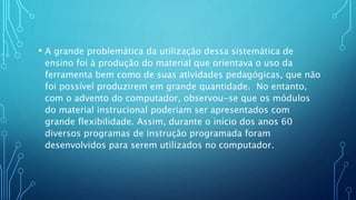 • A grande problemática da utilização dessa sistemática de
ensino foi à produção do material que orientava o uso da
ferramenta bem como de suas atividades pedagógicas, que não
foi possível produzirem em grande quantidade. No entanto,
com o advento do computador, observou-se que os módulos
do material instrucional poderiam ser apresentados com
grande flexibilidade. Assim, durante o início dos anos 60
diversos programas de instrução programada foram
desenvolvidos para serem utilizados no computador.
 