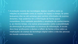• A evolução recente das tecnologias digitais modifica tanto as
relações na sociedade como as noções de espaço e tempo. Se antes
levávamos dias ou até semanas para sermos informados de eventos
distantes, hoje podemos ter a informação de forma quase
instantânea. Essa realidade possibilita a ampliação do conhecimento
e, ao mesmo tempo, cria outras preocupações como a possibilidade
da diminuição da privacidade e o excesso de informação. A escola
deve levar professores e alunos a refletir de forma crítica sobre as
implicações do avanço da tecnologia digital sobre a vida das pessoas
no mundo contemporâneo.
 
