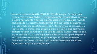 • Nessa perspectiva Kenski (2003:72/93) afirma que: “a opção pelo
ensino com o computador (...) exige alterações significativas em toda
a lógica que orienta o ensino e a ação docente em qualquer nível de
escolaridade (...) o ponto fundamental da nova lógica de ensinar (...)
é a redefinição do papel do professor”. Dessa forma ao ter acesso à
tecnologia, os professores podem pensar em como elas aprimoram
práticas cotidianas, tais como no uso de vídeos e apresentações para
expor conteúdos. A tecnologia pode ainda ser usada para ampliar as
possibilidades educativas, ao permitir que os alunos explorem
fenômenos de forma simulada, pesquisem conteúdo na internet,
façam suas próprias produções etc.
 