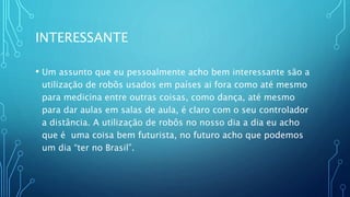 INTERESSANTE
• Um assunto que eu pessoalmente acho bem interessante são a
utilização de robôs usados em países ai fora como até mesmo
para medicina entre outras coisas, como dança, até mesmo
para dar aulas em salas de aula, é claro com o seu controlador
a distância. A utilização de robôs no nosso dia a dia eu acho
que é uma coisa bem futurista, no futuro acho que podemos
um dia “ter no Brasil”.
 