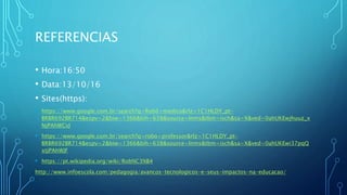 REFERENCIAS
• Hora:16:50
• Data:13/10/16
• Sites(https):
• https://www.google.com.br/search?q=Robô+medico&rlz=1C1HLDY_pt-
BRBR692BR714&espv=2&biw=1366&bih=638&source=lnms&tbm=isch&sa=X&ved=0ahUKEwjhuuz_x
NjPAhWCvJ
• https://www.google.com.br/search?q=robo+professor&rlz=1C1HLDY_pt-
BRBR692BR714&espv=2&biw=1366&bih=638&source=lnms&tbm=isch&sa=X&ved=0ahUKEwi37pqQ
xtjPAhWJF
• https://pt.wikipedia.org/wiki/Rob%C3%B4
http://www.infoescola.com/pedagogia/avancos-tecnologicos-e-seus-impactos-na-educacao/
 