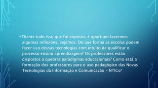 • Diante tudo isso que foi exposto, é oportuno fazermos
algumas reflexões, vejamos: De que forma as escolas podem
fazer uso dessas tecnologias com intuito de qualificar o
processo ensino aprendizagem? Os professores estão
dispostos a quebrar paradigmas educacionais? Como está a
formação dos professores para o uso pedagógico das Novas
Tecnologias da Informação e Comunicação – NTICs?
 