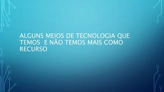 ALGUNS MEIOS DE TECNOLOGIA QUE
TEMOS E NÃO TEMOS MAIS COMO
RECURSO
 