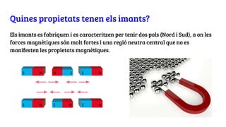 Quines propietats tenen els imants?
Els imants es fabriquen i es caracteritzen per tenir dos pols (Nord i Sud), a on les
forces magnètiques són molt fortes i una regió neutra central que no es
manifesten les propietats magnètiques.
 