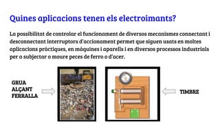 Quines aplicacions tenen els electroimants?
La possibilitat de controlar el funcionament de diversos mecanismes connectant i
desconnectant interruptors d’accionament permet que siguen usats en moltes
aplicacions pràctiques, en màquines i aparells i en diversos processos industrials
per a subjectar o moure peces de ferro o d’acer.
TIMBRE
GRUA
ALÇANT
FERRALLA
 