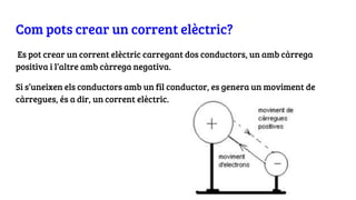 Com pots crear un corrent elèctric?
Es pot crear un corrent elèctric carregant dos conductors, un amb càrrega
positiva i l’altre amb càrrega negativa.
Si s’uneixen els conductors amb un fil conductor, es genera un moviment de
càrregues, és a dir, un corrent elèctric.
 