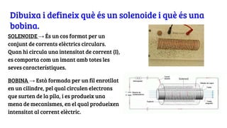 Dibuixa i defineix què és un solenoide i què és una
bobina.
SOLENOIDE → És un cos format per un
conjunt de corrents elèctrics circulars.
Quan hi circula una intensitat de corrent (I),
es comporta com un imant amb totes les
seves característiques.
BOBINA → Està formada per un fil enrotllat
en un cilindre, pel qual circulen electrons
que surten de la pila, i es produeix una
mena de mecanismes, en el qual produeixen
intensitat al corrent elèctric.
 