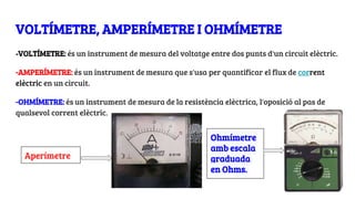 VOLTÍMETRE, AMPERÍMETRE I OHMÍMETRE
-VOLTÍMETRE: és un instrument de mesura del voltatge entre dos punts d'un circuit elèctric.
-AMPERÍMETRE: és un instrument de mesura que s'usa per quantificar el flux de corrent
elèctric en un circuit.
-OHMÍMETRE: és un instrument de mesura de la resistència elèctrica, l'oposició al pas de
qualsevol corrent elèctric.
Ohmímetre
amb escala
graduada
en Ohms.
Aperímetre
 