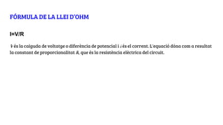 FÓRMULA DE LA LLEI D’OHM
I=V/R
V és la caiguda de voltatge o diferència de potencial i I és el corrent. L'equació dóna com a resultat
la constant de proporcionalitat R, que és la resistència elèctrica del circuit.
 