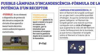 FUSIBLE-LÀMPADA D’INCANDESCÈNCIA-FÒRMULA DE LA
POTÈNCIA D’UN RECEPTOR
-FUSIBLE: és un element
o dispositiu de protecció
del circuit o conjunt de
circuits d'un aparell o
instal·lació elèctrica
contra sobrecàrregues o
curtcircuits.
FÒRMULA DE LA
POTÈNCIA D’UN
RECEPTOR: potència és
igual a tensió a la qual
es connecta el
receptor, per la
intensitat que
travessa el receptor.
Per tant la potència
depèn de la tensió i de
la intensitat.
P=VxI
LÀMPADA D’INCANDESCÈNCIA: Al
tenir el filament de tungstè contingut
en un gas inert i una petita quantitat
d'halogen, fa que la combinació dels
gasos halògens i el filament de
tungstè generi una reacció química
coneguda com a cicle d'halogen,
que augmenta la vida útil del filament
i evita l'enfosquiment de la bombeta,
ja que torna a dipositar el tungstè
sobre el filament a l'interior de la
bombeta.
 