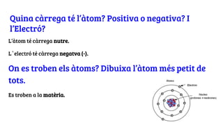 Quina càrrega té l’àtom? Positiva o negativa? I
l’Electró?
L’àtom té càrrega nutre.
L`electró té càrrega negatva (-).
On es troben els àtoms? Dibuixa l’àtom més petit de
tots.
Es troben a la matèria.
 