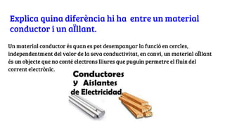 Explica quina diferència hi ha entre un material
conductor i un aÏllant.
Un material conductor és quan es pot desempanyar la funció en cercles,
independentment del valor de la seva conductivitat, en canvi, un material aÏllant
és un objecte que no conté electrons lliures que puguin permetre el fluix del
corrent electrònic.
 