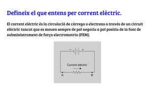 Defineix el que entens per corrent elèctric.
El corrent elèctric és la circulació de càrrega o electrons a través de un circuit
elèctric tancat que es mouen sempre de pol negatiu a pol positiu de la font de
subministrament de força electromotriu (FEM).
 