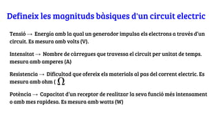 Defineix les magnituds bàsiques d'un circuit electric
Tensió → Energía amb la qual un generador impulsa els electrons a través d’un
circuit. Es mesura amb volts (V).
Intensitat → Nombre de càrregues que travessa el circuit per unitat de temps.
mesura amb amperes (A)
Resistencia → Dificultad que ofereix els materials al pas del corrent electric. Es
mesura amb ohm ( )
Potència → Capacitat d’un receptor de realitzar la seva funció més intensament
o amb mes rapidesa. Es mesura amb watts (W)
 