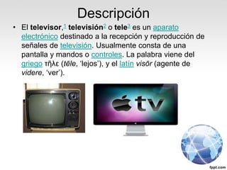 Descripción
• El televisor,1 televisión2 o tele3 es un aparato
electrónico destinado a la recepción y reproducción de
señales de televisión. Usualmente consta de una
pantalla y mandos o controles. La palabra viene del
griego τῆλε (tēle, ‘lejos’), y el latín visōr (agente de
videre, ‘ver’).
 