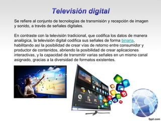 Se refiere al conjunto de tecnologías de transmisión y recepción de imagen
y sonido, a través de señales digitales.
En contraste con la televisión tradicional, que codifica los datos de manera
analógica, la televisión digital codifica sus señales de forma binaria,
habilitando así la posibilidad de crear vías de retorno entre consumidor y
productor de contenidos, abriendo la posibilidad de crear aplicaciones
interactivas, y la capacidad de transmitir varias señales en un mismo canal
asignado, gracias a la diversidad de formatos existentes.
 