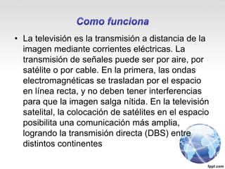 • La televisión es la transmisión a distancia de la
imagen mediante corrientes eléctricas. La
transmisión de señales puede ser por aire, por
satélite o por cable. En la primera, las ondas
electromagnéticas se trasladan por el espacio
en línea recta, y no deben tener interferencias
para que la imagen salga nítida. En la televisión
satelital, la colocación de satélites en el espacio
posibilita una comunicación más amplia,
logrando la transmisión directa (DBS) entre
distintos continentes
 