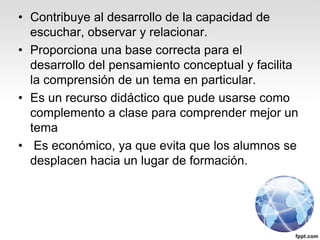 • Contribuye al desarrollo de la capacidad de
escuchar, observar y relacionar.
• Proporciona una base correcta para el
desarrollo del pensamiento conceptual y facilita
la comprensión de un tema en particular.
• Es un recurso didáctico que pude usarse como
complemento a clase para comprender mejor un
tema
• Es económico, ya que evita que los alumnos se
desplacen hacia un lugar de formación.
 