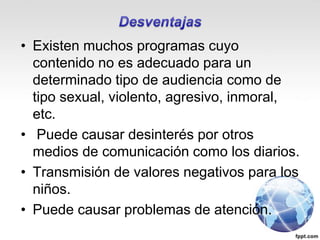 • Existen muchos programas cuyo
contenido no es adecuado para un
determinado tipo de audiencia como de
tipo sexual, violento, agresivo, inmoral,
etc.
• Puede causar desinterés por otros
medios de comunicación como los diarios.
• Transmisión de valores negativos para los
niños.
• Puede causar problemas de atención.
 