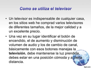 • Un televisor es indispensable de cualquier casa,
en los sitios web he comprad varios televisores
de diferentes tamaños, de la mejor calidad y a
un excelente precio.
• Una vez en su lugar identificar el botón de
encendido, el de aumento y disminución de
volumen de audio y los de cambio de canal,
básicamente con esos botones manejas la
televisión, debe mantenerse la luz prendida,
debes estar en una posición cómoda y a cierta
distancia.
 