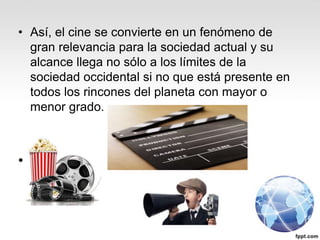 • Así, el cine se convierte en un fenómeno de
gran relevancia para la sociedad actual y su
alcance llega no sólo a los límites de la
sociedad occidental si no que está presente en
todos los rincones del planeta con mayor o
menor grado.
•
 