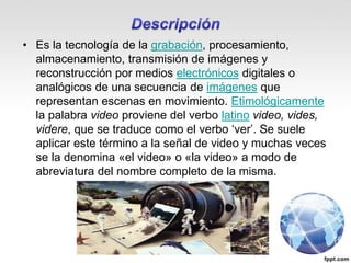 • Es la tecnología de la grabación, procesamiento,
almacenamiento, transmisión de imágenes y
reconstrucción por medios electrónicos digitales o
analógicos de una secuencia de imágenes que
representan escenas en movimiento. Etimológicamente
la palabra video proviene del verbo latino video, vides,
videre, que se traduce como el verbo ‘ver’. Se suele
aplicar este término a la señal de video y muchas veces
se la denomina «el video» o «la video» a modo de
abreviatura del nombre completo de la misma.
 