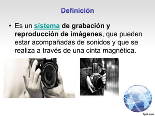 • Es un sistema de grabación y
reproducción de imágenes, que pueden
estar acompañadas de sonidos y que se
realiza a través de una cinta magnética.
 