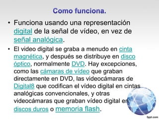 • Funciona usando una representación
digital de la señal de vídeo, en vez de
señal analógica.
• El video digital se graba a menudo en cinta
magnética, y después se distribuye en disco
óptico, normalmente DVD. Hay excepciones,
como las cámaras de vídeo que graban
directamente en DVD, las videocámaras de
Digital8 que codifican el vídeo digital en cintas
analógicas convencionales, y otras
videocámaras que graban vídeo digital en
discos duros o memoria flash.
 