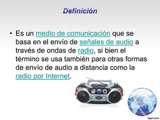 • Es un medio de comunicación que se
basa en el envío de señales de audio a
través de ondas de radio, si bien el
término se usa también para otras formas
de envío de audio a distancia como la
radio por Internet.
 