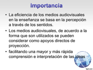 • La eficiencia de los medios audiovisuales
en la enseñanza se basa en la percepción
a través de los sentidos.
• Los medios audiovisuales, de acuerdo a la
forma que son utilizados se pueden
considerar como apoyos directos de
proyección.
• facilitando una mayor y más rápida
comprensión e interpretación de las ideas
 