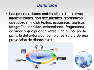 • Las presentaciones multimedia o diapositivas
informatizadas. son documentos informáticos
que .pueden incluir textos, esquemas, gráficos,
fotografías, sonidos, animaciones, fragmentos
de vídeo y que pueden verse, una a una, por la
pantalla del ordenador como si se tratara de una
proyección de diapositivas.
 