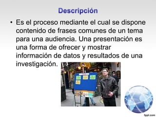 • Es el proceso mediante el cual se dispone
contenido de frases comunes de un tema
para una audiencia. Una presentación es
una forma de ofrecer y mostrar
información de datos y resultados de una
investigación.
 