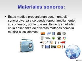 • Estos medios proporcionan documentación
sonora diversa y se puede repetir ampliamente
su contenido, por lo que resulta de gran utilidad
en la enseñanza de diversas materias como la
música o los idiomas.
 