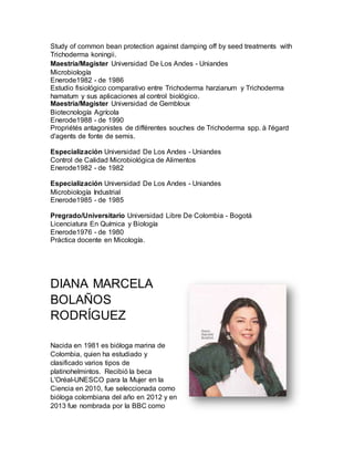 Study of common bean protection against damping off by seed treatments with
Trichoderma koningii.
Maestría/Magister Universidad De Los Andes - Uniandes
Microbiología
Enerode1982 - de 1986
Estudio fisiológico comparativo entre Trichoderma harzianum y Trichoderma
hamatum y sus aplicaciones al control biológico.
Maestría/Magister Universidad de Gembloux
Biotecnología Agrícola
Enerode1988 - de 1990
Propriétés antagonistes de différentes souches de Trichoderma spp. à l'égard
d'agents de fonte de semis.
Especialización Universidad De Los Andes - Uniandes
Control de Calidad Microbiológica de Alimentos
Enerode1982 - de 1982
Especialización Universidad De Los Andes - Uniandes
Microbiología Industrial
Enerode1985 - de 1985
Pregrado/Universitario Universidad Libre De Colombia - Bogotá
Licenciatura En Química y Biología
Enerode1976 - de 1980
Práctica docente en Micología.
DIANA MARCELA
BOLAÑOS
RODRÍGUEZ
Nacida en 1981 es bióloga marina de
Colombia, quien ha estudiado y
clasificado varios tipos de
platinohelmintos. Recibió la beca
L'Oréal-UNESCO para la Mujer en la
Ciencia en 2010, fue seleccionada como
bióloga colombiana del año en 2012 y en
2013 fue nombrada por la BBC como
 