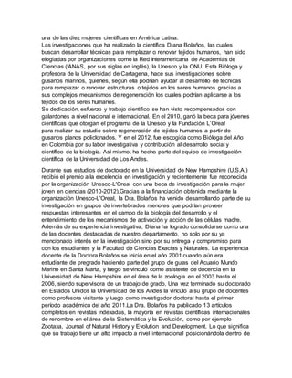 una de las diez mujeres científicas en América Latina.
Las investigaciones que ha realizado la científica Diana Bolaños, las cuales
buscan desarrollar técnicas para remplazar o renovar tejidos humanos, han sido
elogiadas por organizaciones como la Red Interamericana de Academias de
Ciencias (IANAS, por sus siglas en inglés), la Unesco y la ONU. Esta Bióloga y
profesora de la Universidad de Cartagena, hace sus investigaciones sobre
gusanos marinos, quienes, según ella podrían ayudar al desarrollo de técnicas
para remplazar o renovar estructuras o tejidos en los seres humanos gracias a
sus complejos mecanismos de regeneración los cuales podrían aplicarse a los
tejidos de los seres humanos.
Su dedicación, esfuerzo y trabajo científico se han visto recompensados con
galardones a nivel nacional e internacional. En el 2010, ganó la beca para jóvenes
científicas que otorgan el programa de la Unesco y la Fundación L’Oreal
para realizar su estudio sobre regeneración de tejidos humanos a partir de
gusanos planos policlonados. Y en el 2012, fue escogida como Bióloga del Año
en Colombia por su labor investigativa y contribución al desarrollo social y
científico de la biología. Así mismo, ha hecho parte del equipo de investigación
científica de la Universidad de Los Andes.
Durante sus estudios de doctorado en la Universidad de New Hampshire (U.S.A.)
recibió el premio a la excelencia en investigación y recientemente fue reconocida
por la organización Unesco-L'Oreal con una beca de investigación para la mujer
joven en ciencias (2010-2012).Gracias a la financiación obtenida mediante la
organización Unesco-L'Oreal, la Dra. Bolaños ha venido desarrollando parte de su
investigación en grupos de invertebrados menores que podrían proveer
respuestas interesantes en el campo de la biología del desarrollo y el
entendimiento de los mecanismos de activación y acción de las células madre.
Además de su experiencia investigativa, Diana ha logrado consolidarse como una
de las docentes destacadas de nuestro departamento, no solo por su ya
mencionado interés en la investigación sino por su entrega y compromiso para
con los estudiantes y la Facultad de Ciencias Exactas y Naturales. La experiencia
docente de la Doctora Bolaños se inició en el año 2001 cuando aún era
estudiante de pregrado haciendo parte del grupo de guías del Acuario Mundo
Marino en Santa Marta, y luego se vinculó como asistente de docencia en la
Universidad de New Hampshire en el área de la zoología en el 2003 hasta el
2006, siendo supervisora de un trabajo de grado. Una vez terminado su doctorado
en Estados Unidos la Universidad de los Andes la vinculó a su grupo de docentes
como profesora visitante y luego como investigador doctoral hasta el primer
período académico del año 2011.La Dra. Bolaños ha publicado 13 artículos
completos en revistas indexadas, la mayoría en revistas científicas internacionales
de renombre en el área de la Sistemática y la Evolución, como por ejemplo
Zootaxa, Journal of Natural History y Evolution and Development. Lo que significa
que su trabajo tiene un alto impacto a nivel internacional posicionándola dentro de
 