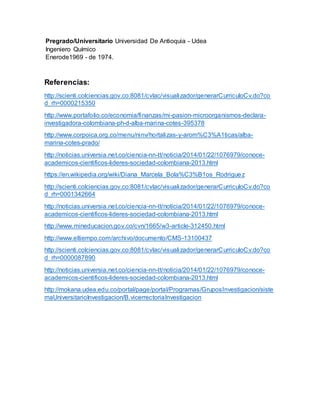 Pregrado/Universitario Universidad De Antioquia - Udea
Ingeniero Químico
Enerode1969 - de 1974.
Referencias:
http://scienti.colciencias.gov.co:8081/cvlac/visualizador/generarCurriculoCv.do?co
d_rh=0000215350
http://www.portafolio.co/economia/finanzas/mi-pasion-microorganismos-declara-
investigadora-colombiana-ph-d-alba-marina-cotes-395378
http://www.corpoica.org.co/menu/ninv/hortalizas-y-arom%C3%A1ticas/alba-
marina-cotes-prado/
http://noticias.universia.net.co/ciencia-nn-tt/noticia/2014/01/22/1076979/conoce-
academicos-cientificos-lideres-sociedad-colombiana-2013.html
https://en.wikipedia.org/wiki/Diana_Marcela_Bola%C3%B1os_Rodriguez
http://scienti.colciencias.gov.co:8081/cvlac/visualizador/generarCurriculoCv.do?co
d_rh=0001342664
http://noticias.universia.net.co/ciencia-nn-tt/noticia/2014/01/22/1076979/conoce-
academicos-cientificos-lideres-sociedad-colombiana-2013.html
http://www.mineducacion.gov.co/cvn/1665/w3-article-312450.html
http://www.eltiempo.com/archivo/documento/CMS-13100437
http://scienti.colciencias.gov.co:8081/cvlac/visualizador/generarCurriculoCv.do?co
d_rh=0000087890
http://noticias.universia.net.co/ciencia-nn-tt/noticia/2014/01/22/1076979/conoce-
academicos-cientificos-lideres-sociedad-colombiana-2013.html
http://mokana.udea.edu.co/portal/page/portal/Programas/GruposInvestigacion/siste
maUniversitarioInvestigacion/B.vicerrectoriaInvestigacion
 