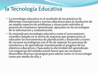 la Tecnología Educativa
 La tecnología educativa es el resultado de las prácticas de
diferentes concepciones y teorías educativas para la resolución de
un amplio espectro de problemas y situaciones referidos al
proceso de enseñanza-aprendizaje, apoyadas en las tecnologías
de la información y comunicación.
 Se entiende por tecnología educativa como el acercamiento
científico basado en la teoría de sistemas que proporciona al
educador las herramientas de planificación y desarrollo a través
de recursos tecnológicos con el fin de mejorar los procesos de
enseñanza y de aprendizaje maximizando el progreso de los
objetivos educativos y buscando la efectividad del aprendizaje.
Las exigencias del mundo actual hacen que sea necesario
desarrollar diversas estrategias para educar tanto en la tecnología
como por medio de ella.3
 