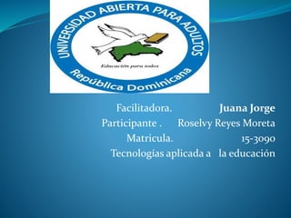 Facilitadora. Juana Jorge
Participante . Roselvy Reyes Moreta
Matricula. 15-3090
Tecnologías aplicada a la educación
 
