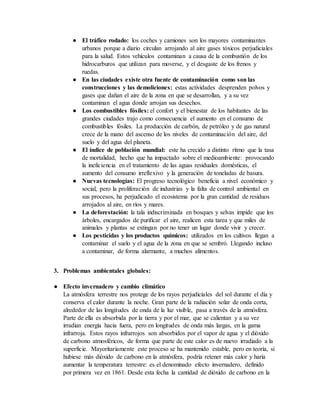 ● El tráfico rodado: los coches y camiones son los mayores contaminantes
urbanos porque a diario circulan arrojando al aire gases tóxicos perjudiciales
para la salud. Estos vehículos contaminan a causa de la combustión de los
hidrocarburos que utilizan para moverse, y el desgaste de los frenos y
ruedas.
● En las ciudades existe otra fuente de contaminación como son las
construcciones y las demoliciones: estas actividades desprenden polvos y
gases que dañan el aire de la zona en que se desarrollan, y a su vez
contaminan el agua donde arrojan sus desechos.
● Los combustibles fósiles: el confort y el bienestar de los habitantes de las
grandes ciudades trajo como consecuencia el aumento en el consumo de
combustibles fósiles. La producción de carbón, de petróleo y de gas natural
crece de la mano del ascenso de los niveles de contaminación del aire, del
suelo y del agua del planeta.
● El índice de población mundial: este ha crecido a distinto ritmo que la tasa
de mortalidad, hecho que ha impactado sobre el medioambiente: provocando
la ineficiencia en el tratamiento de las aguas residuales domésticas, el
aumento del consumo irreflexivo y la generación de toneladas de basura.
● Nuevas tecnologías: El progreso tecnológico beneficia a nivel económico y
social, pero la proliferación de industrias y la falta de control ambiental en
sus procesos, ha perjudicado el ecosistema por la gran cantidad de residuos
arrojados al aire, en ríos y mares.
● La deforestación: la tala indiscriminada en bosques y selvas impide que los
árboles, encargados de purificar el aire, realicen esta tarea y que miles de
animales y plantas se extingan por no tener un lugar donde vivir y crecer.
● Los pesticidas y los productos químicos: utilizados en los cultivos llegan a
contaminar el suelo y el agua de la zona en que se sembró. Llegando incluso
a contaminar, de forma alarmante, a muchos alimentos.
3. Problemas ambientales globales:
● Efecto invernadero y cambio climático
La atmósfera terrestre nos protege de los rayos perjudiciales del sol durante el día y
conserva el calor durante la noche. Gran parte de la radiación solar de onda corta,
alrededor de las longitudes de onda de la luz visible, pasa a través de la atmósfera.
Parte de ella es absorbida por la tierra y por el mar, que se calientan y a su vez
irradian energía hacia fuera, pero en longitudes de onda más largas, en la gama
infrarroja. Estos rayos infrarrojos son absorbidos por el vapor de agua y el dióxido
de carbono atmosféricos, de forma que parte de este calor es de nuevo irradiado a la
superficie. Mayoritariamente este proceso se ha mantenido estable, pero en teoría, si
hubiese más dióxido de carbono en la atmósfera, podría retener más calor y haría
aumentar la temperatura terrestre: es el denominado efecto invernadero, definido
por primera vez en 1861. Desde esta fecha la cantidad de dióxido de carbono en la
 