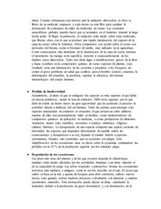altura. Cuando sobrepasan esta barrera ante la radiación ultravioleta el cloro se
libera de su molécula originaria y cada átomo ya está libre para catalizar la
destrucción de centenares de miles de moléculas de ozono. Las corrientes
atmosféricas globales pueden hacer que se acumulen en el Antártico durante la larga
noche polar. Al llegar la primavera, la radiación solar incide sobre estas moléculas,
que liberan cloro, con lo que se produce una rápida disminución del espesor de la
capa de ozono sobre la Antártica. Otros compuestos con acción sobre el ozono son
derivados del bromo, como el bromuro de metilo, muy utilizado en la agricultura.
Como consecuencia más inmediata de la disminución de la capa de ozono tenemos
el incremento de energía en la superficie terrestre y consecuentemente de los
dañinos rayos ultravioleta. Todo esto daría lugar a modificaciones graves de la flora
y fauna (cambios en la composición química de varias especies de plantas, cuyo
resultado sería una disminución de las cosechas y perjuicios a los bosques), sin
contar el grave problema de salud que conlleva para el hombre (cáncer, cataratas, la
deformación del cristalino, la presbicia, suprime la eficiencia del sistema
inmunológico del cuerpo humano.
● Pérdida de biodiversidad
Actualmente, el ritmo al que se extinguen las especies es muy superior al que había
en épocas primitivas, siendo la tasa de extinción 1000 veces superior, por lo que
debe de existir un factor nuevo de gran agresividad que ha acelerado el proceso: la
actividad directa o indirecta del ser humano. Entre las razones para proteger a las
especies amenazadas de extinción se encuentra el que poseen un valor utilitario:
muchas de ellas son potencialmente útiles al hombre, como suministradores de
compuestos químicos de aplicación en medicina, o como productoras de alimentos.
Asimismo, tienen valor científico, recreativo o estético, simbólico, religioso,
cultural, histórico. La desaparición de una especie comporta una espiral creciente de
diversidad: las especies que dependen directamente de aquélla sufren las
consecuencias y desaparecen a su vez, dejando el camino abierto a especies
oportunistas, banales, más resistentes que en ocasiones son plagas. Esta
simplificación de los ecosistemas tiene su efecto sobre la economía, estimándose las
pérdidas en un 25 % de la producción agrícola por los animales plaga.
● Degradación de los ecosistemas
Las áreas más ricas del planeta y de las que en parte depende la climatología
mundial están siendo afectadas por las actividades humanas a un ritmo superior al
de su capacidad de carga. Las selvas tropicales o pluviselvas forman los ecosistemas
terrestres más maduros y antiguos, como lo son los arrecifes en el mar. El acoso que
sufren se basa en la tala y quema de bosques para abrir carreteras, cultivar nuevas
tierras, criar ganado, extraer maderas preciosas o destinadas a la industria y explotar
yacimientos minerales. Esta destrucción puede afectar al clima, calentando la
atmósfera debido a la producción de gases invernadero y a la disminución de la
 